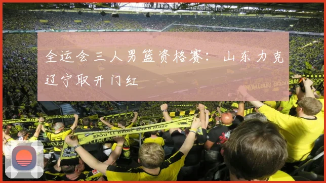 全运会三人男篮资格赛：山东力克辽宁取开门红