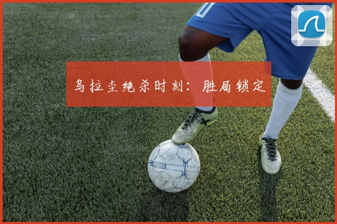 乌拉圭绝杀时刻：胜局锁定