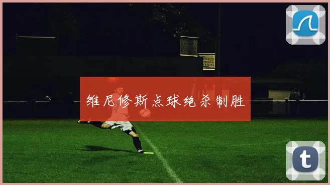 维尼修斯点球绝杀制胜