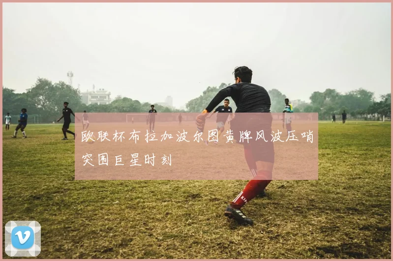欧联杯布拉加波尔图黄牌风波压哨突围巨星时刻