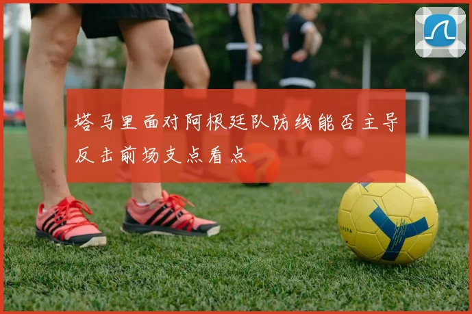 塔马里面对阿根廷队防线能否主导反击前场支点看点