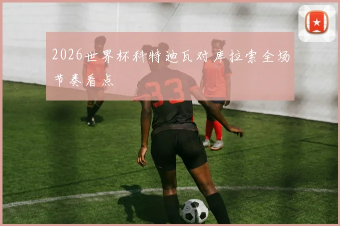 2026世界杯科特迪瓦对库拉索全场节奏看点