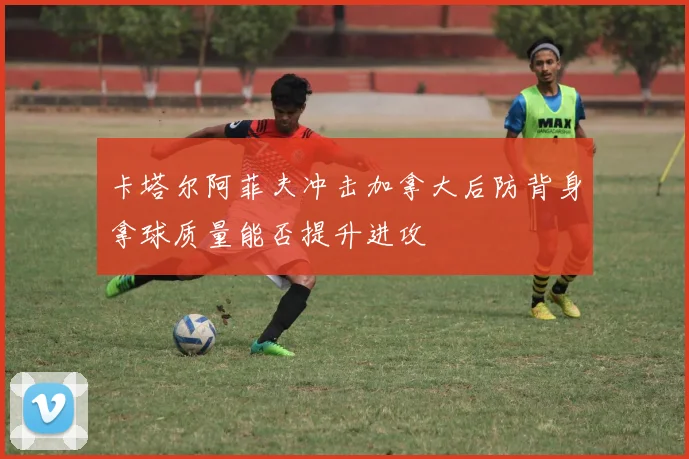 卡塔尔阿菲夫冲击加拿大后防背身拿球质量能否提升进攻