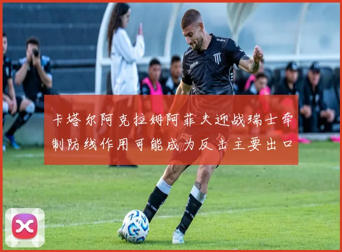 卡塔尔阿克拉姆阿菲夫迎战瑞士牵制防线作用可能成为反击主要出口