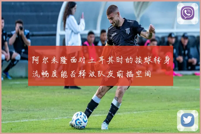 阿尔米隆面对土耳其时的接球转身流畅度能否释放队友前插空间