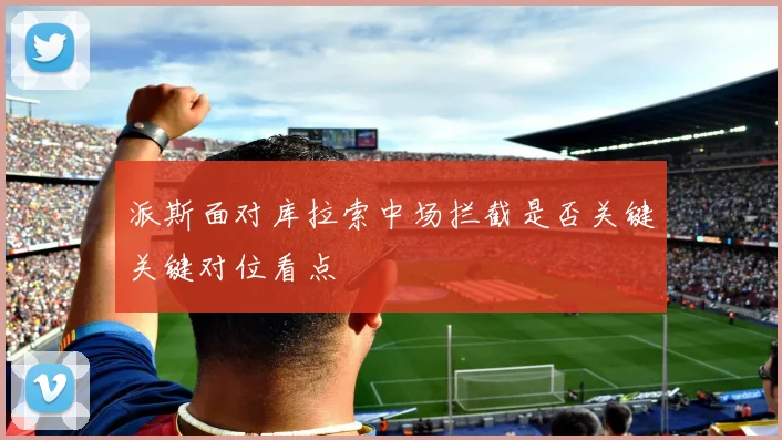 派斯面对库拉索中场拦截是否关键关键对位看点