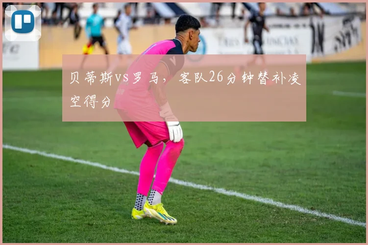 贝蒂斯vs罗马，客队26分钟替补凌空得分