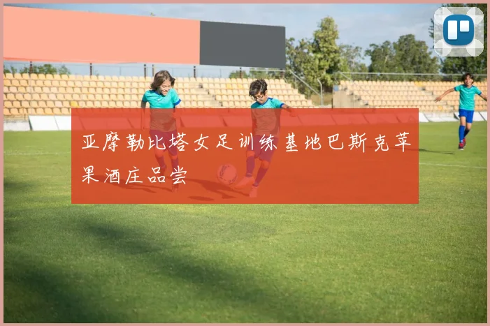 亚摩勒比塔女足训练基地巴斯克苹果酒庄品尝