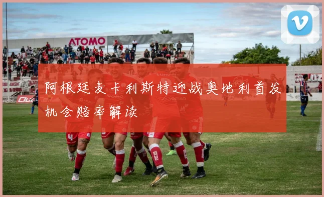 阿根廷麦卡利斯特迎战奥地利首发机会赔率解读