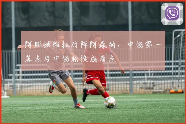 阿斯顿维拉对阵阿森纳,中场第一落点与中场轮换成看点
