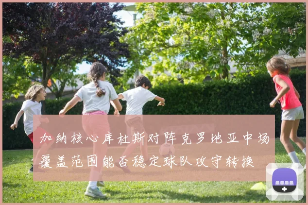 加纳核心库杜斯对阵克罗地亚中场覆盖范围能否稳定球队攻守转换
