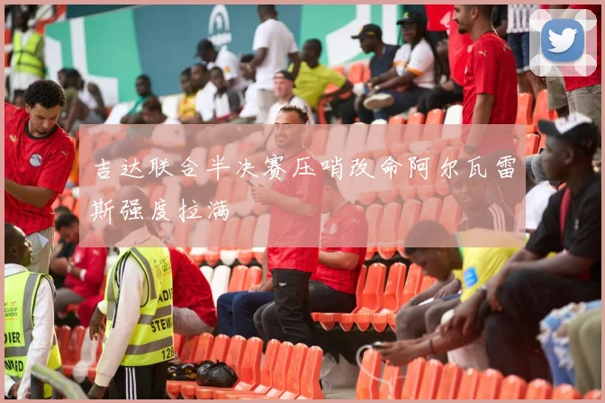 吉达联合半决赛压哨改命阿尔瓦雷斯强度拉满