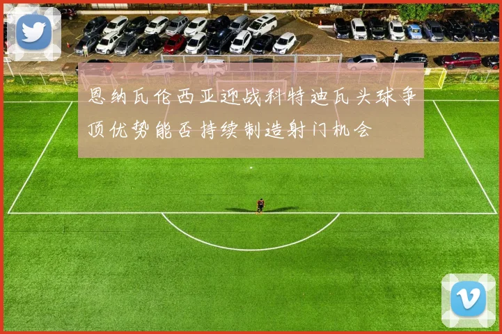 恩纳瓦伦西亚迎战科特迪瓦头球争顶优势能否持续制造射门机会