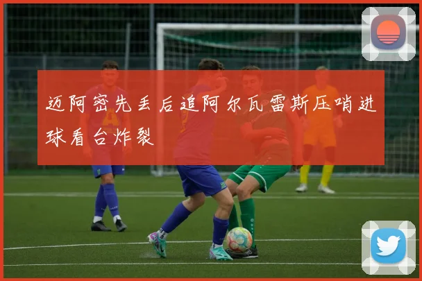 迈阿密先丢后追阿尔瓦雷斯压哨进球看台炸裂