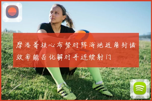 摩洛哥核心布努对阵海地近角封堵效率能否化解对手连续射门
