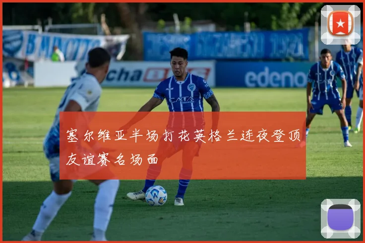 塞尔维亚半场打花英格兰连夜登顶友谊赛名场面