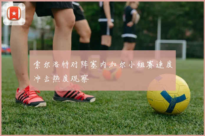 索尔洛特对阵塞内加尔小组赛速度冲击热度观察