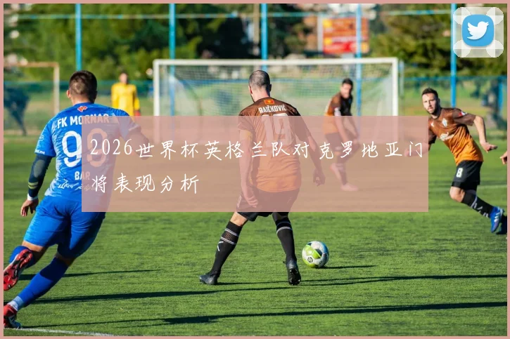2026世界杯英格兰队对克罗地亚门将表现分析