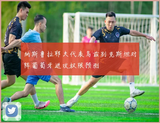纳斯鲁拉耶夫代表乌兹别克斯坦对阵葡萄牙进攻权限预测