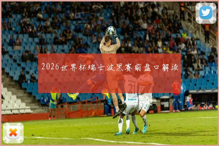 2026世界杯瑞士波黑赛前盘口解读