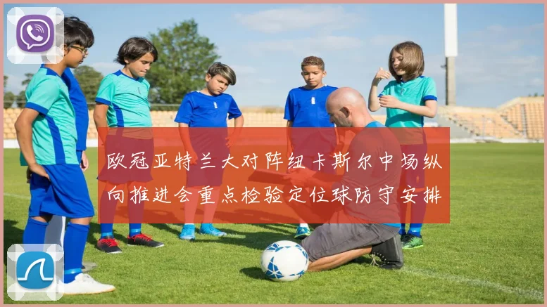 欧冠亚特兰大对阵纽卡斯尔中场纵向推进会重点检验定位球防守安排