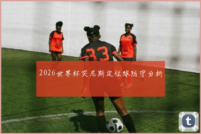 2026世界杯突尼斯定位球防守分析