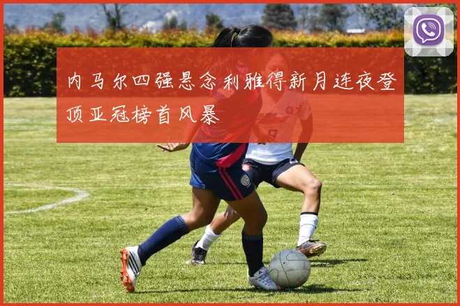 内马尔四强悬念利雅得新月连夜登顶亚冠榜首风暴
