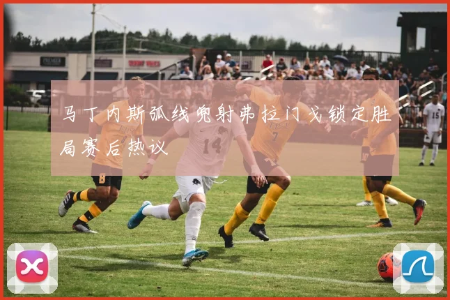 马丁内斯弧线兜射弗拉门戈锁定胜局赛后热议