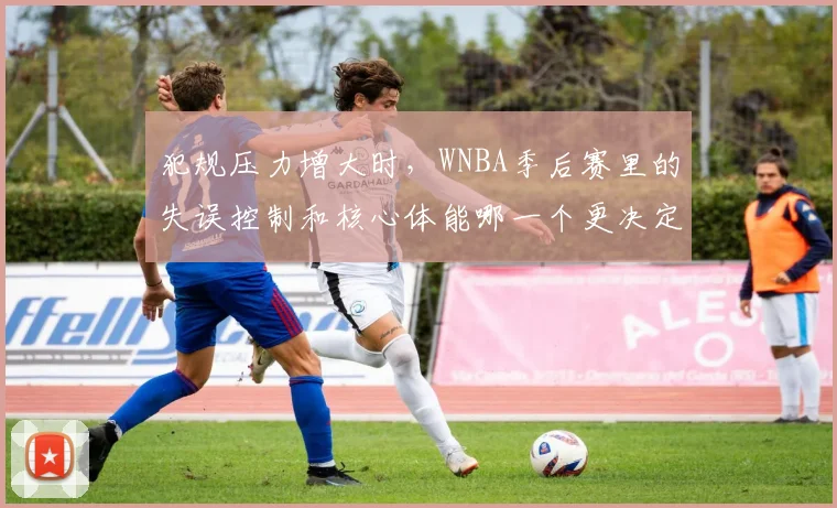 犯规压力增大时,WNBA季后赛里的失误控制和核心体能哪一个更决定下限