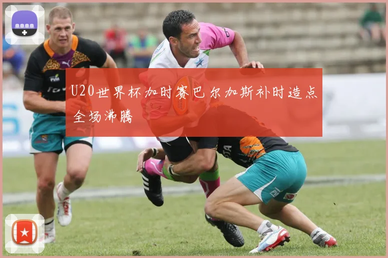 U20世界杯加时赛巴尔加斯补时造点全场沸腾