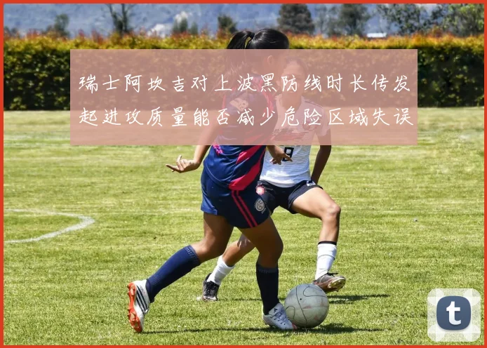 瑞士阿坎吉对上波黑防线时长传发起进攻质量能否减少危险区域失误