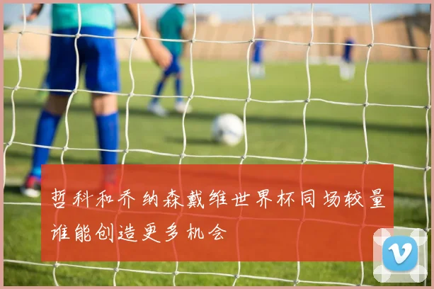 哲科和乔纳森戴维世界杯同场较量谁能创造更多机会