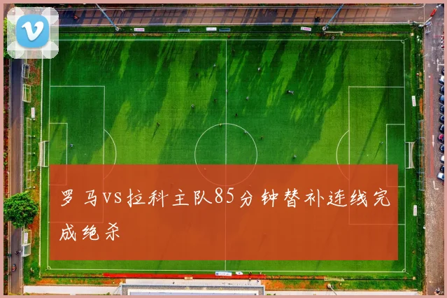 罗马vs拉科主队85分钟替补连线完成绝杀