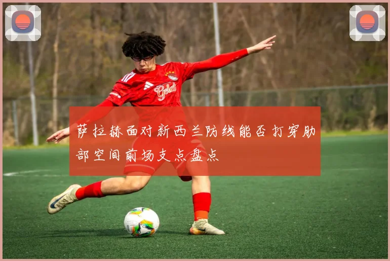 萨拉赫面对新西兰防线能否打穿肋部空间前场支点盘点