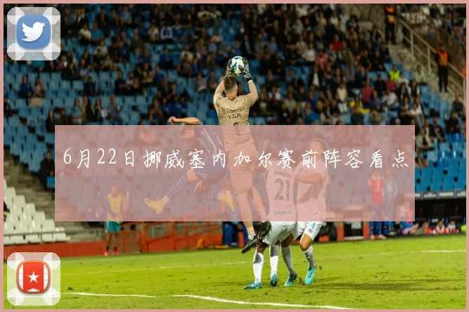 6月22日挪威塞内加尔赛前阵容看点