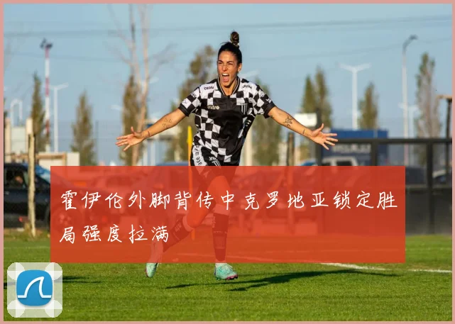 霍伊伦外脚背传中克罗地亚锁定胜局强度拉满