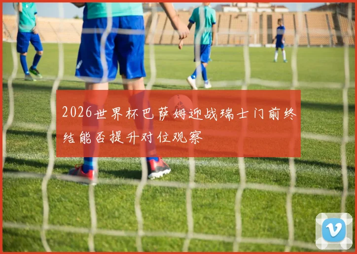 2026世界杯巴萨姆迎战瑞士门前终结能否提升对位观察