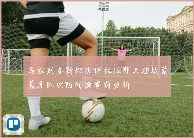 乌兹别克斯坦法伊祖拉耶夫迎战葡萄牙队攻防转换赛前分析