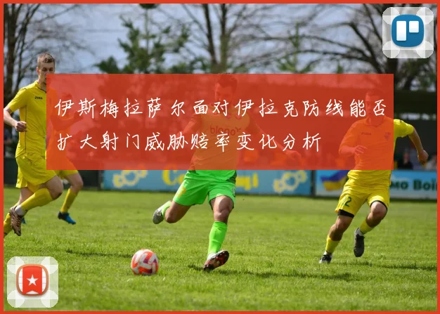 伊斯梅拉萨尔面对伊拉克防线能否扩大射门威胁赔率变化分析