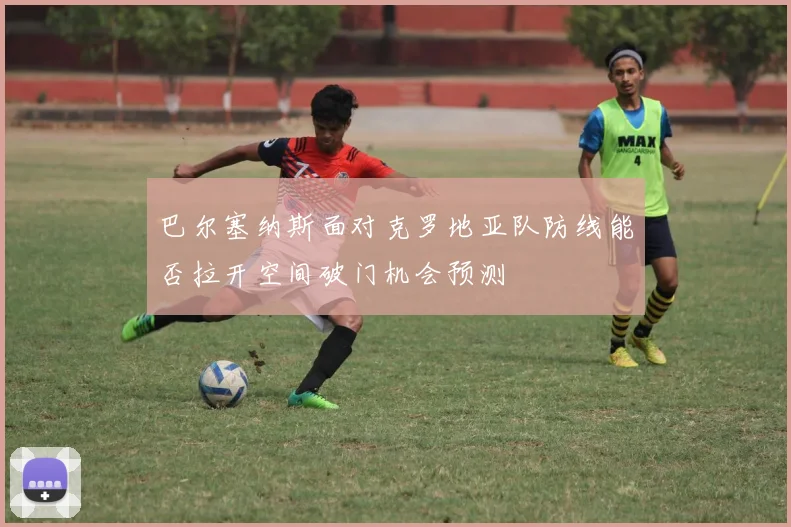巴尔塞纳斯面对克罗地亚队防线能否拉开空间破门机会预测