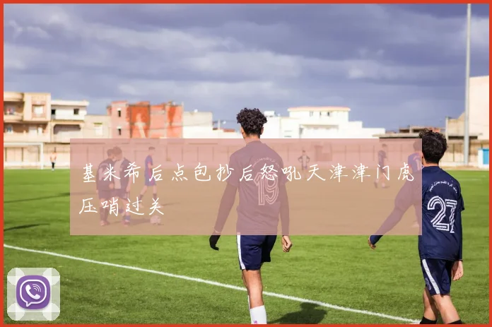 基米希后点包抄后怒吼天津津门虎压哨过关