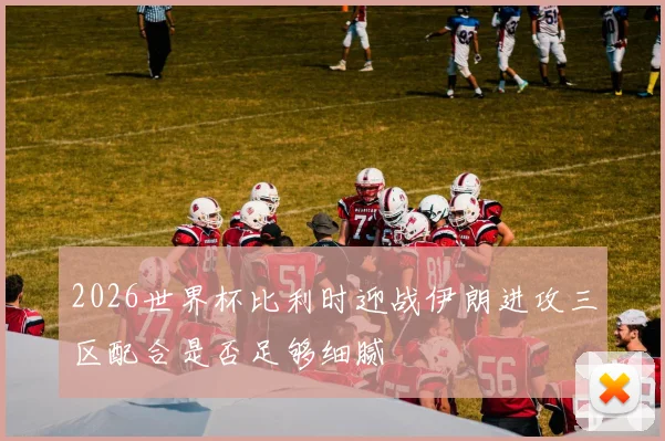 2026世界杯比利时迎战伊朗进攻三区配合是否足够细腻