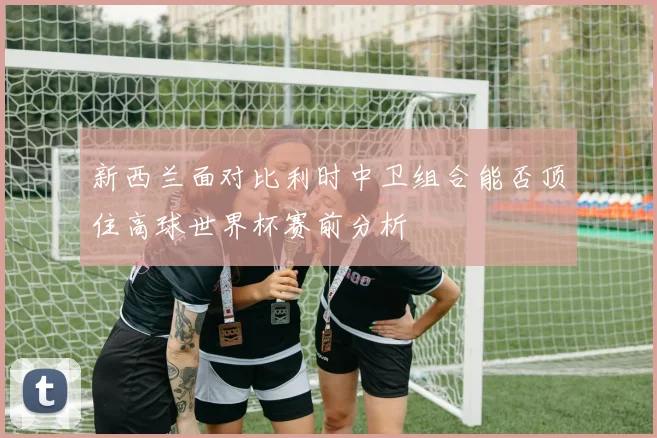 新西兰面对比利时中卫组合能否顶住高球世界杯赛前分析