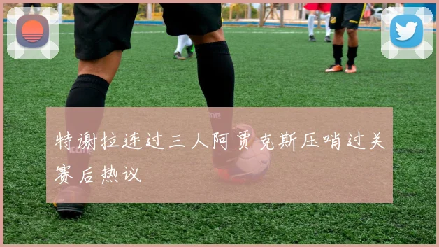 特谢拉连过三人阿贾克斯压哨过关赛后热议