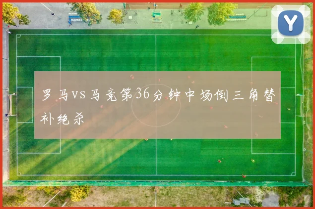 罗马vs马竞第36分钟中场倒三角替补绝杀
