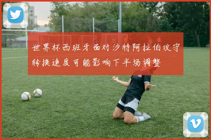 世界杯西班牙面对沙特阿拉伯攻守转换速度可能影响下半场调整